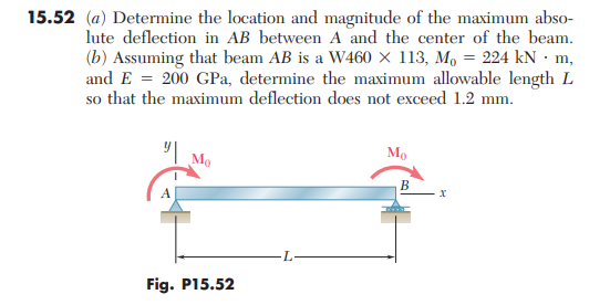 15.52 (a) Determine the location and magnitude of the maximum abso-
lute deflection in AB between A and the center of the beam.
(b) Assuming that beam AB is a W460 × 113, M, = 224 kN · m,
and E = 200 GPa, determine the maximum allowable length L
so that the maximum deflection does not exceed 1.2 mm.
| Mo
Mo
В
Fig. P15.52
