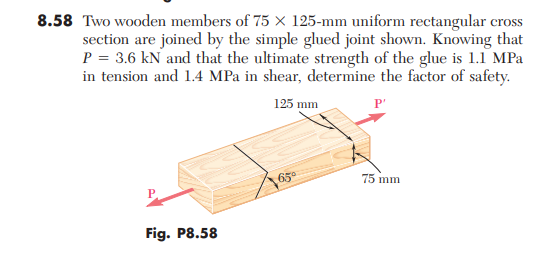 8.58 Two wooden members of 75 x 125-mm uniform rectangular cross
section are joined by the simple glued joint shown. Knowing that
P = 3.6 kN and that the ultimate strength of the glue is 1.1 MPa
in tension and 1.4 MPa in shear, determine the factor of safety.
125 mm
P'
65°
75 mm
Fig. P8.58
