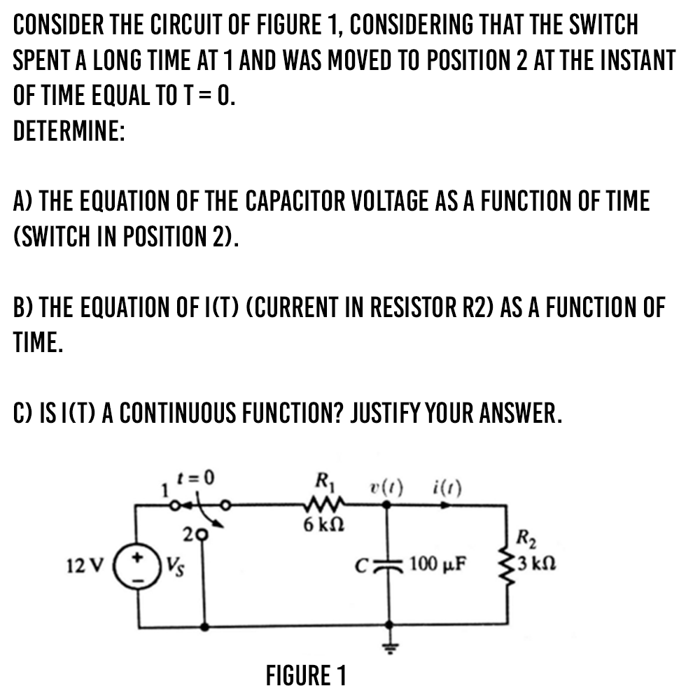 CONSIDER THE CIRCUIT OF FIGURE 1, CONSIDERING THAT THE SWITCH
SPENT A LONG TIME AT 1 AND WAS MOVED TO POSITION 2 AT THE INSTANT
OF TIME EQUAL TOT = 0.
DETERMINE:
A) THE EQUATION OF THE CAPACITOR VOLTAGE AS A FUNCTION OF TIME
(SWITCH IN POSITION 2).
B) THE EQUATION OF ICT) (CURRENT IN RESISTOR R2) AS A FUNCTION OF
TIME.
C) IS ICT) A CONTINUOUS FUNCTION? JUSTIFY YOUR ANSWER.
t = 0
R1
v(t) i(1)
6 ΚΩ
20
|R2
33 kN
12 V
Vs
, 100 μF
FIGURE 1
