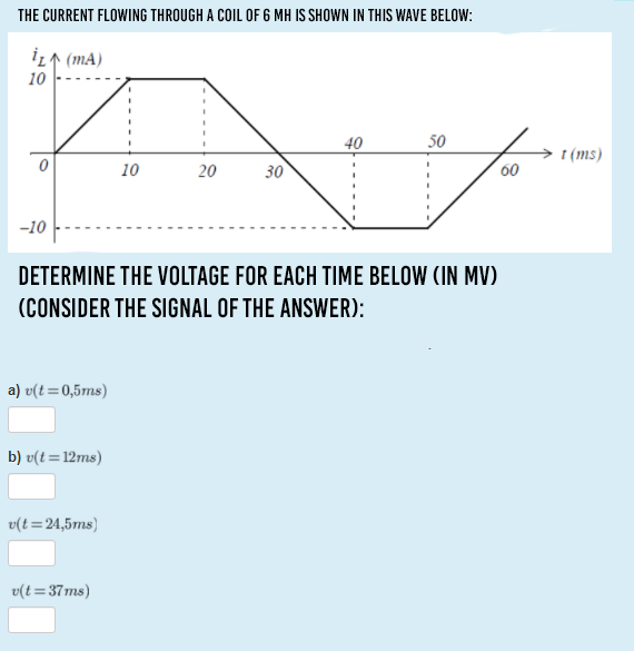 THE CURRENT FLOWING THROUGH A COIL OF 6 MH IS SHOWN IN THIS WAVE BELOW:
İL↑ (mA)
10
40
50
t (ms)
10
20
30
00
-10
DETERMINE THE VOLTAGE FOR EACH TIME BELOW (IN MV)
(CONSIDER THE SIGNAL OF THE ANSWER):
a) v(t=0,5ms)
b) v(t=12ms)
v(t=24,5ms)
v(t=37ms)
