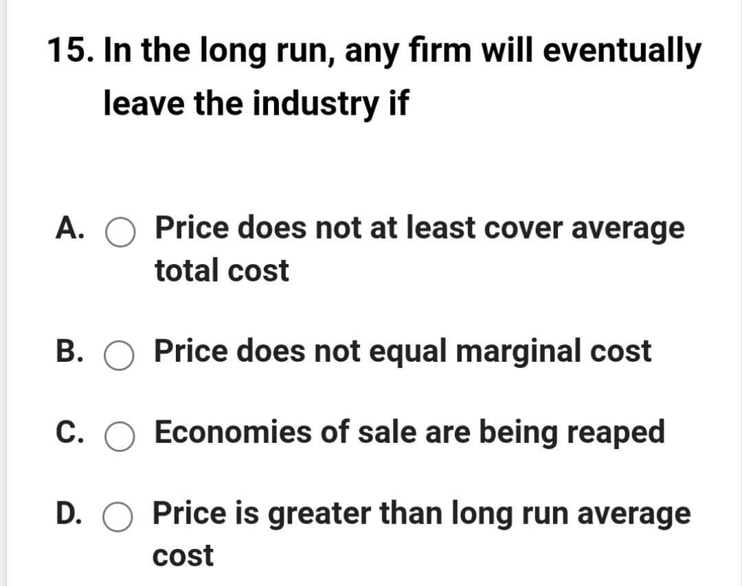 15. In the long run, any firm will eventually
leave the industry if
A. O Price does not at least cover average
total cost
B. O Price does not equal marginal cost
C. O Economies of sale are being reaped
D. O Price is greater than long run average
cost
