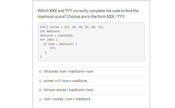 Which XXX and YYY correctly complete the code to find the
maximum score? Choices are in the form XXX/YYY.
int[] scores = {43, 24, 58, 92, 68, 72);
int maxScore;
maxScore- scores[e];
for (XXX) {
if (num > maxScore) {
YYY;
int scores: num/ maxScore = num
scores != 0/num = maxScore
int num: scores / maxScore = num
num < scores/ num - maxScore
