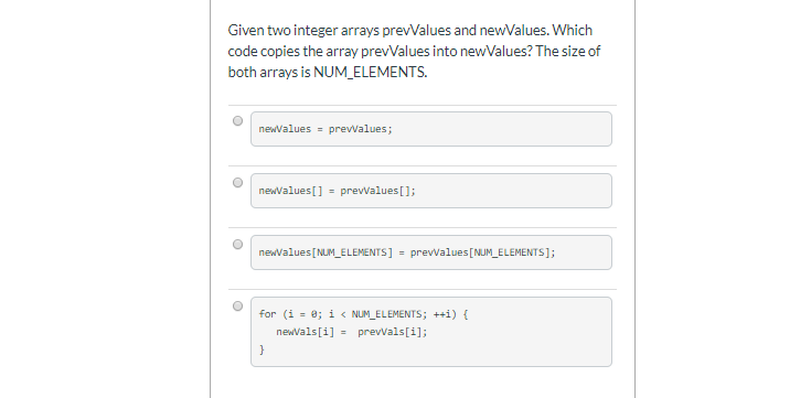 Given two integer arrays prevValues and newValues. Which
code copies the array prevValues into newValues? The size of
both arrays is NUM_ELEMENTS.
newvalues = prevvalues;
newvalues[] - prevvalues[];
newvalues [NUM_ELEMENTS] = prevvalues [NUM_ELEMENTS];
for (i = 0; i < NUM_ELEMENTS; ++i) {
newvals[i] = prevvals[1];
