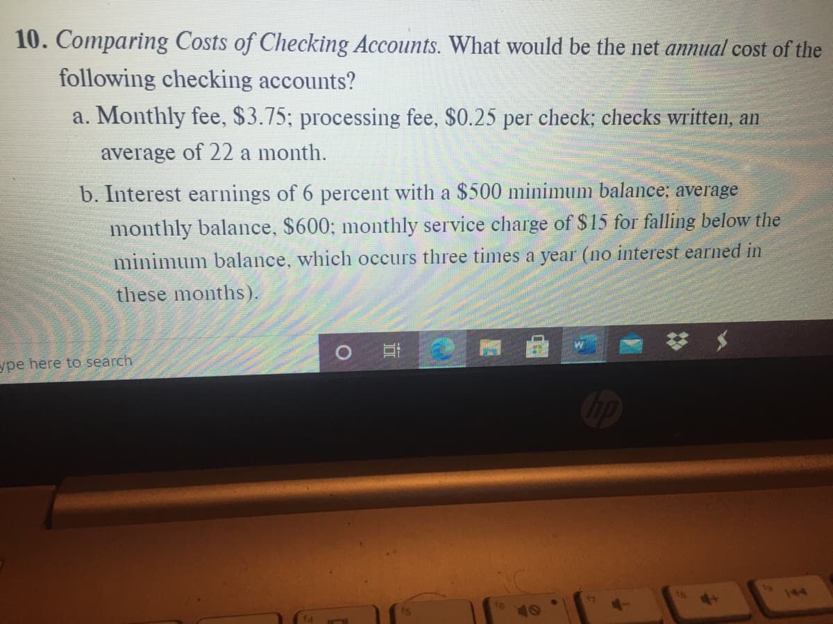 10. Comparing Costs of Checking Accounts. What would be the net annual cost of the
following checking accounts?
a. Monthly fee, $3.75; processing fee, $0.25 per check; checks written, an
average of 22 a month.
b. Interest earnings of 6 percent with a $500 minimum balance; average
monthly balance, $600; monthly service charge of $15 for falling below the
minimum balance, which occurs three times a year (no interest earned in
these months).
ype here to search
144
10
近
