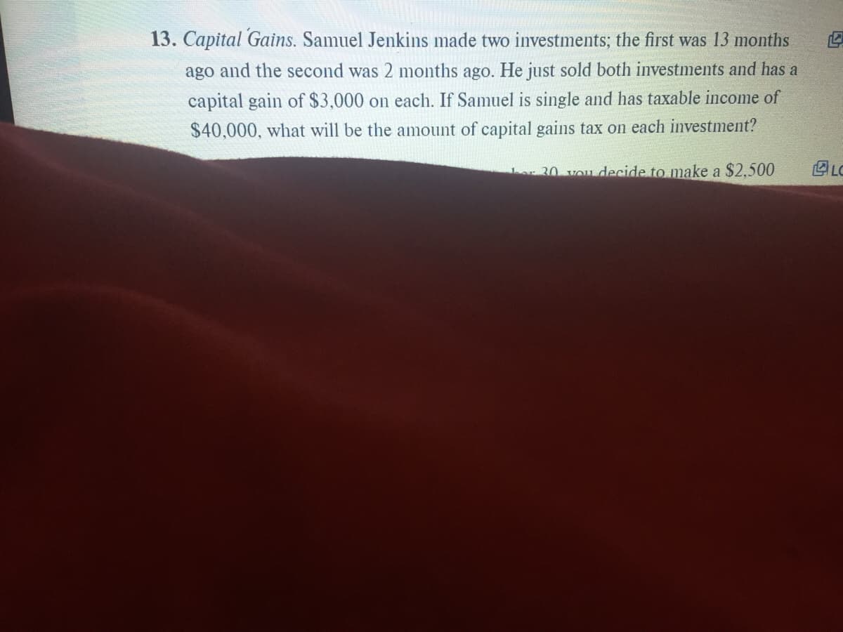 13. Capital Gains. Samuel Jenkins made two investments; the first was 13 months
ago and the second was 2 months ago. He just sold both investments and has a
capital gain of $3,000 on each. If Samuel is single and has taxable income of
$40,000, what will be the amount of capital gains tax on each investment?
LC
Lar 30 vou decide to make a $2,500
