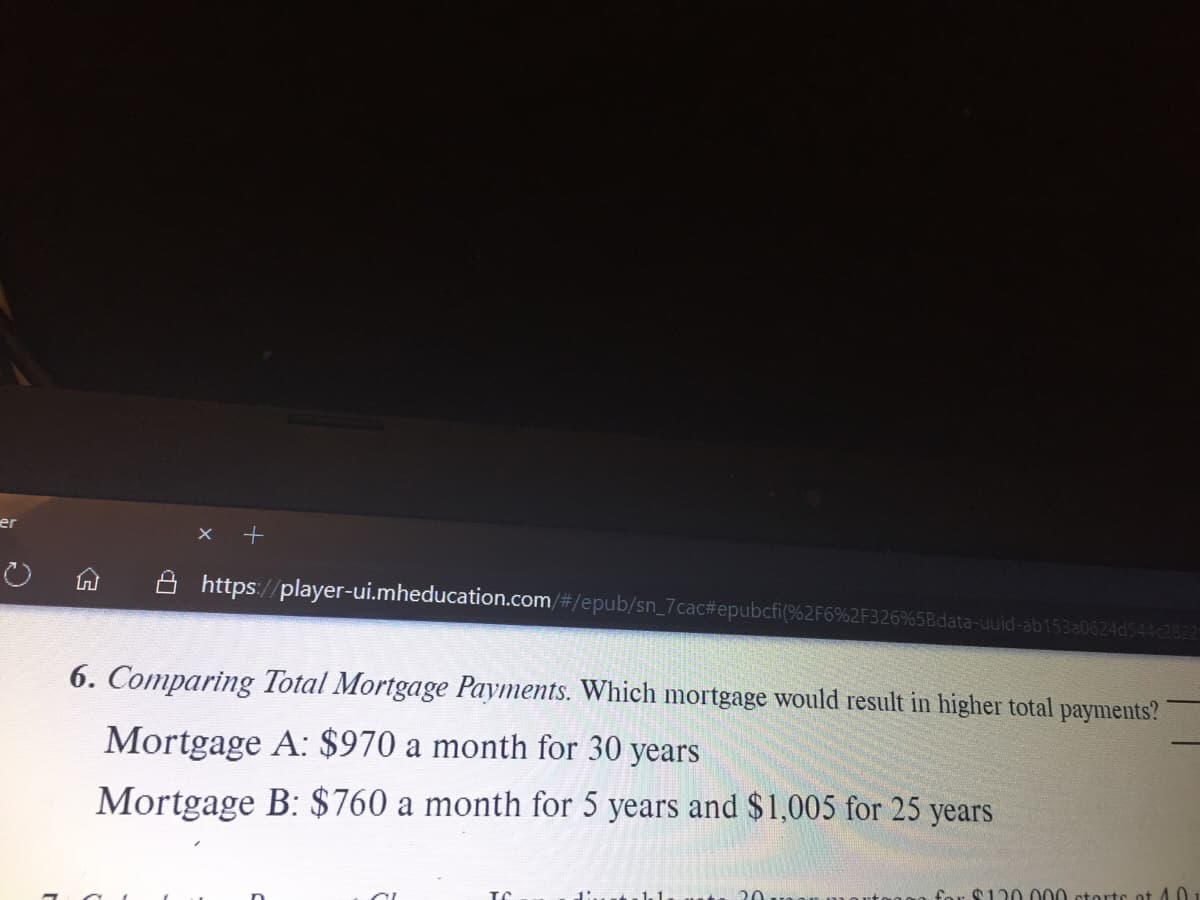 er
A https://player-ui.mheducation.com/#/epub/sn_7cac#epubcfi(%2F6%2F326%5Bdata-uuid-ab153a0624d544c2822
6. Comparing Total Mortgage Payments. Which mortgage would result in higher total payments?
Mortgage A: $970 a month for 30 years
Mortgage B: $760 a month for 5 years and $1,005 for 25 years
1.1
20
far $120.000 storts ot 4.01
