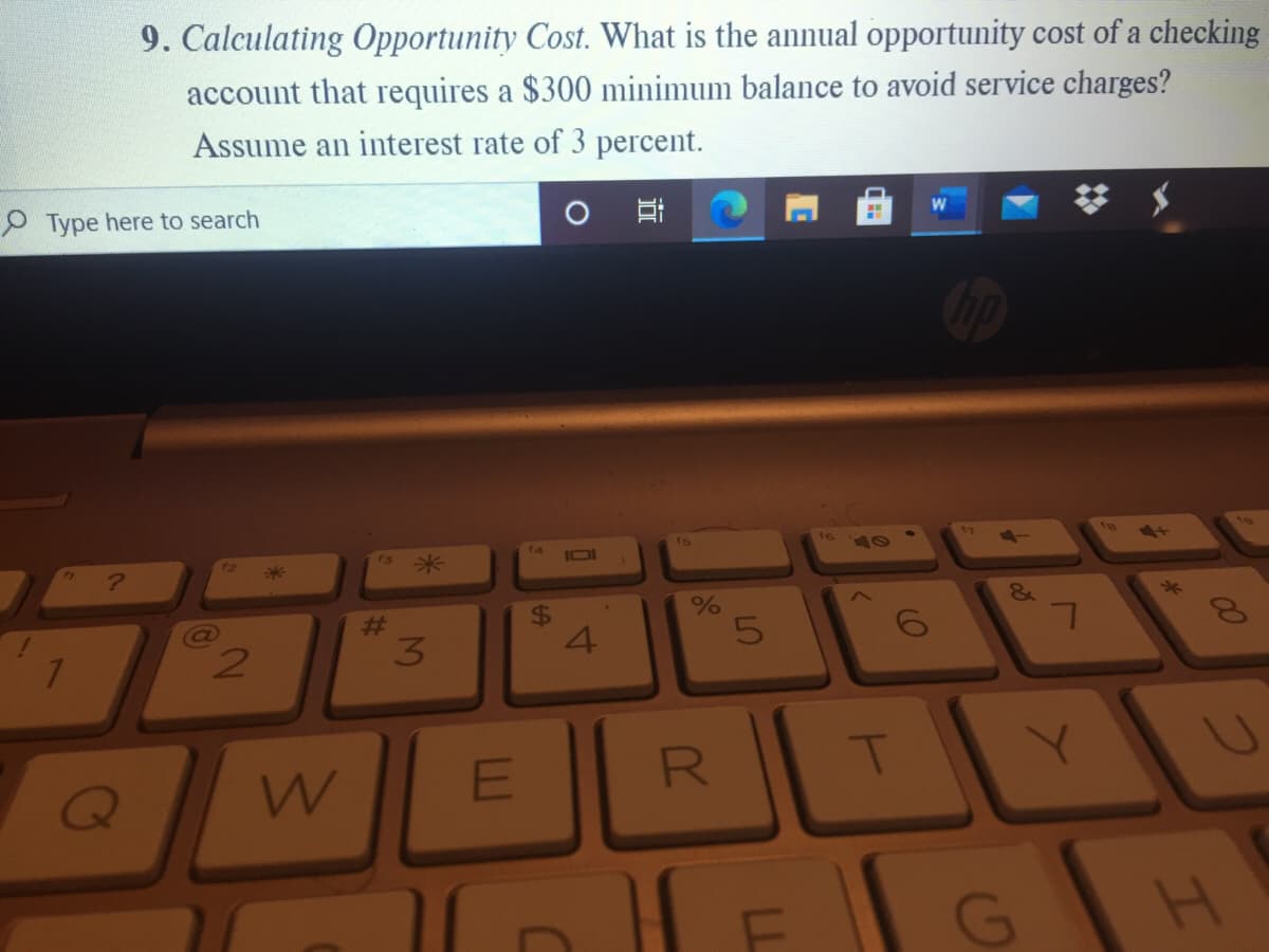 9. Calculating Opportunity Cost. What is the annual opportunity cost of a checking
account that requires a $300 minimum balance to avoid service charges?
Assume an interest rate of 3 percent.
Type here to search
73
14
I0I
1s
40
17
fo
17
*
%23
7.
3
4.
E
R
T
H.
%2
