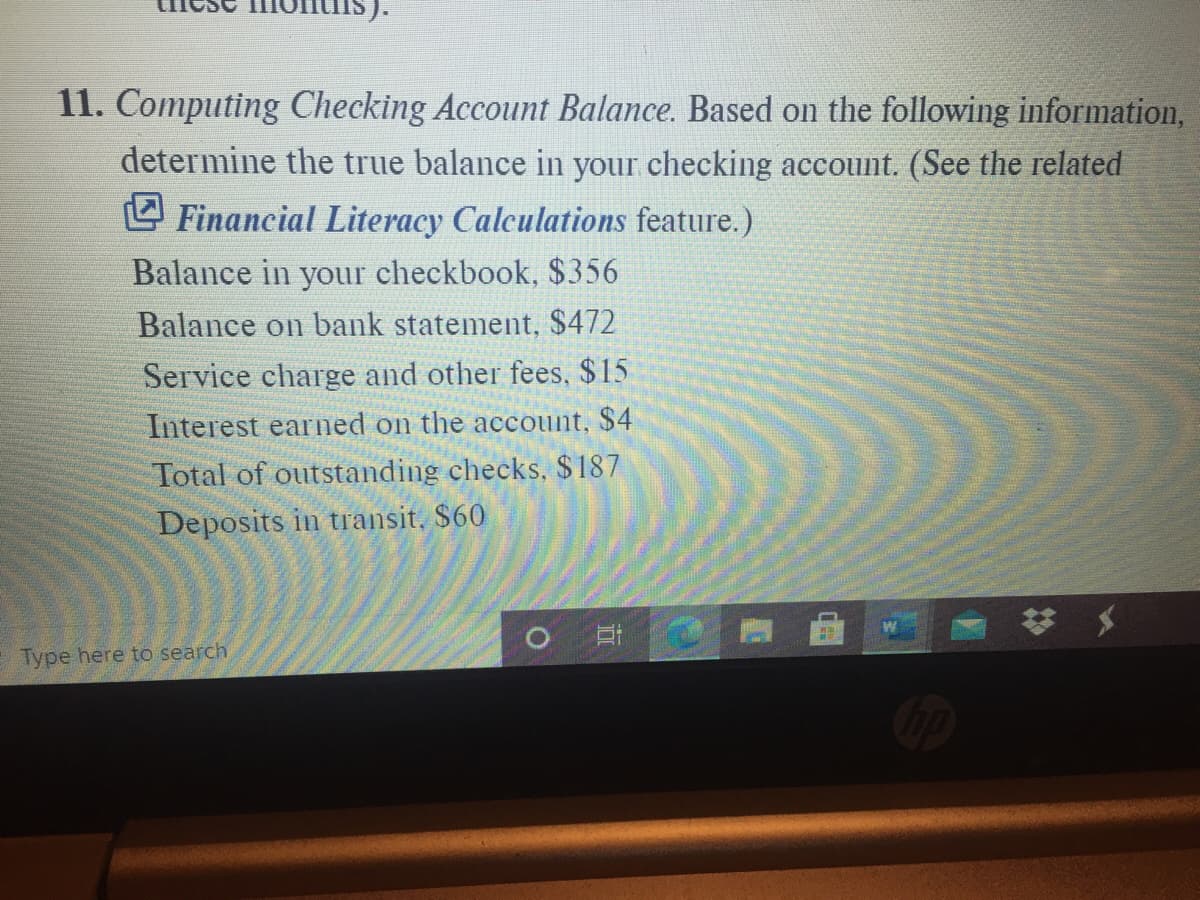 11. Computing Checking Account Balance. Based on the following information,
determine the true balance in your checking account. (See the related
O Financial Literacy Calculations feature.)
Balance in your checkbook, $ 356
Balance on bank statement, $472
Service charge and other fees, $15
Interest earned on the account, $4
Total of outstanding checks, $187
Deposits in transit, $60
O Et
Type here to search
