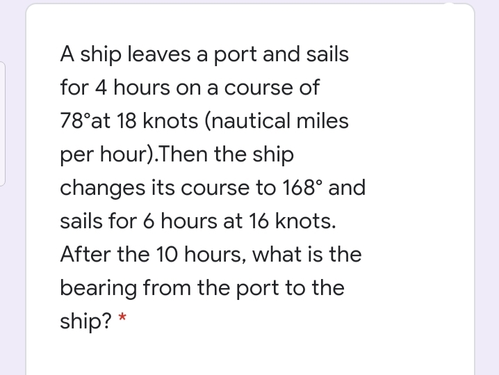 A ship leaves a port and sails
for 4 hours on a course of
78°at 18 knots (nautical miles
per hour).Then the ship
changes its course to 168° and
sails for 6 hours at 16 knots.
After the 10 hours, what is the
bearing from the port to the
ship? *
