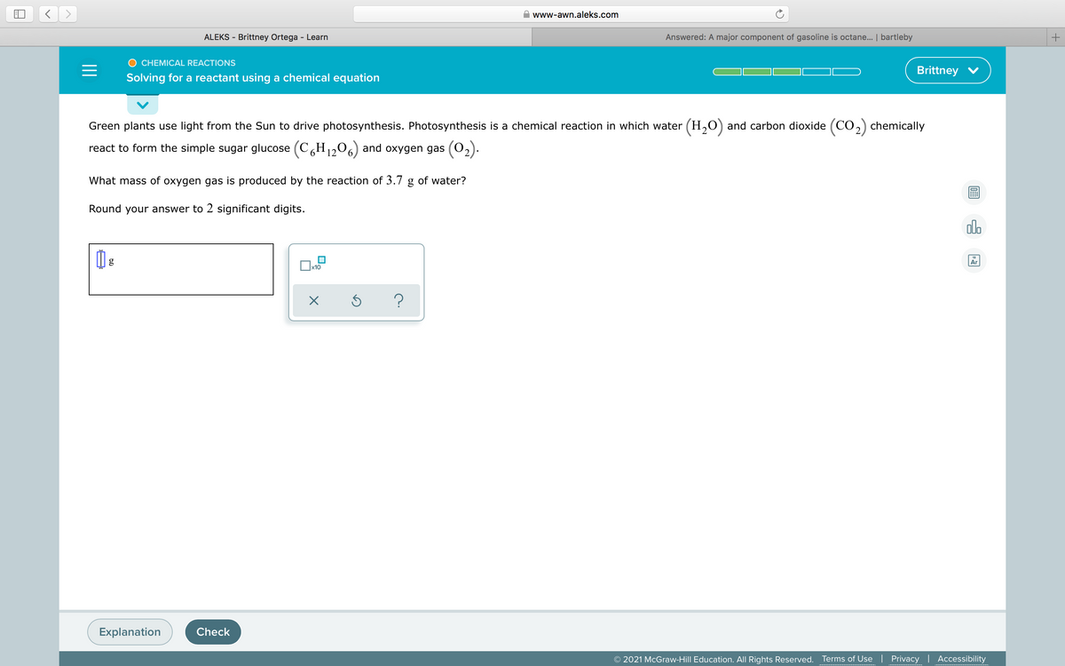 www-awn.aleks.com
ALEKS - Brittney Ortega - Learn
Answered: A major component of gasoline is octane... | bartleby
CHEMICAL REACTIONS
Brittney V
Solving for a reactant using a chemical equation
Green plants use light from the Sun to drive photosynthesis. Photosynthesis is a chemical reaction in which water (H,O) and carbon dioxide (CO,) chemically
react to form the simple sugar glucose (CH,1206) and oxygen gas (02).
What mass of oxygen gas is produced by the reaction of 3.7 g of water?
Round your answer to 2 significant digits.
alo
g
Ar
х10
Explanation
Check
© 2021 McGraw-Hill Education. All Rights Reserved.
Terms of Use | Privacy | Accessibility
