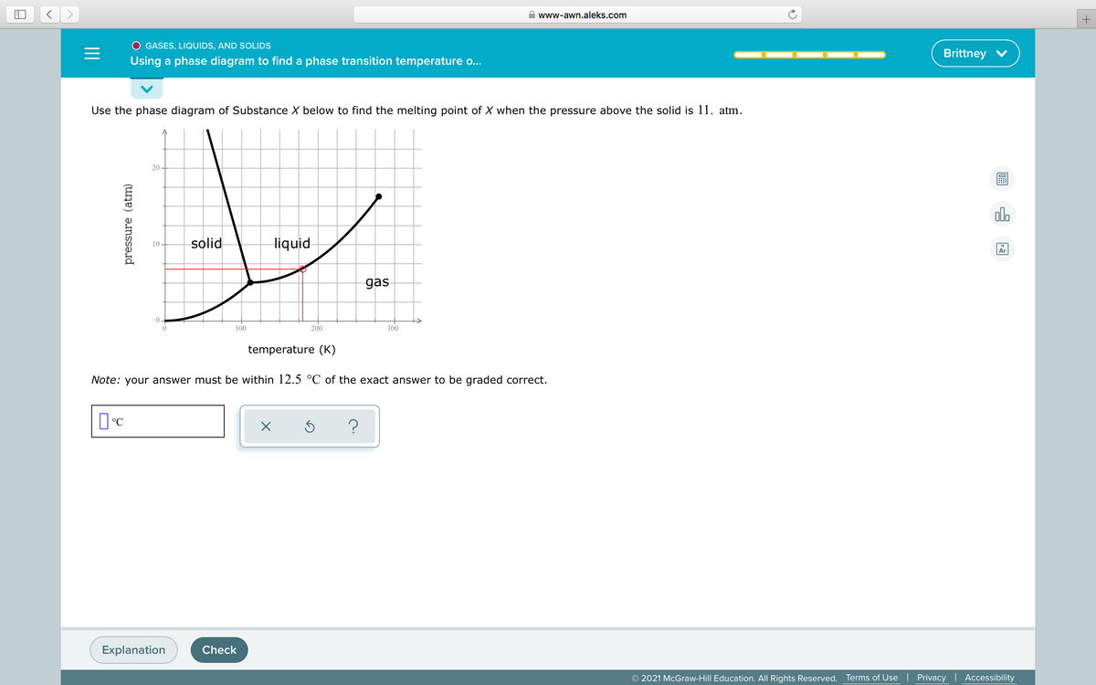 www-awn.aleks.com
O GASES, LIQUIDS, AND SOLIDS
Brittney V
Using a phase diagram to find a phase transition temperature o...
Use the phase diagram of Substance X below to find the melting point of X when the pressure above the solid is 11. atm.
20
solid
liquid
10
Ar
gas
0 -
100
200
300
temperature (K)
Note: your answer must be within 12.5 °C of the exact answer to be graded correct.
Explanation
Check
© 2021 McGraw-Hill Education. All Rights Reserved.
Terms of Use | Privacy | Accessibility
pressure (atm)
