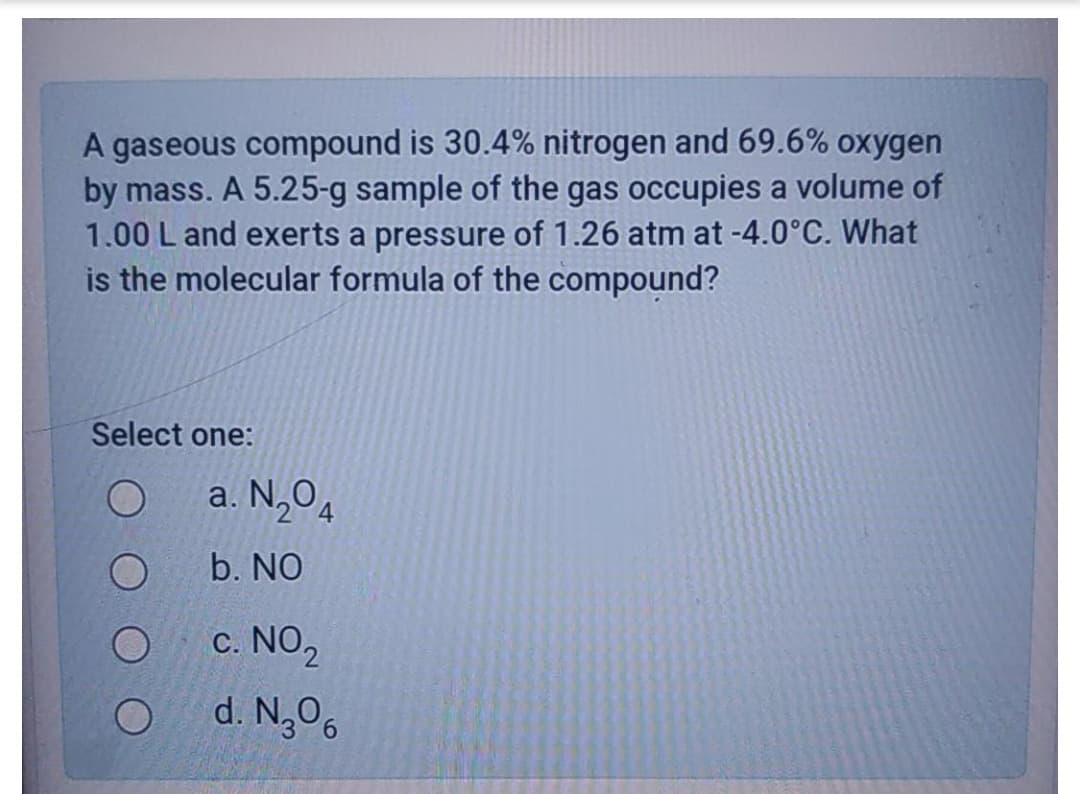 A gaseous compound is 30.4% nitrogen and 69.6% oxygen
by mass. A 5.25-g sample of the gas occupies a volume of
1.00 L and exerts a pressure of 1.26 atm at -4.0°C. What
is the molecular formula of the compound?
Select one:
a. N,O4
b. NO
c. NO,
d. N,O6
