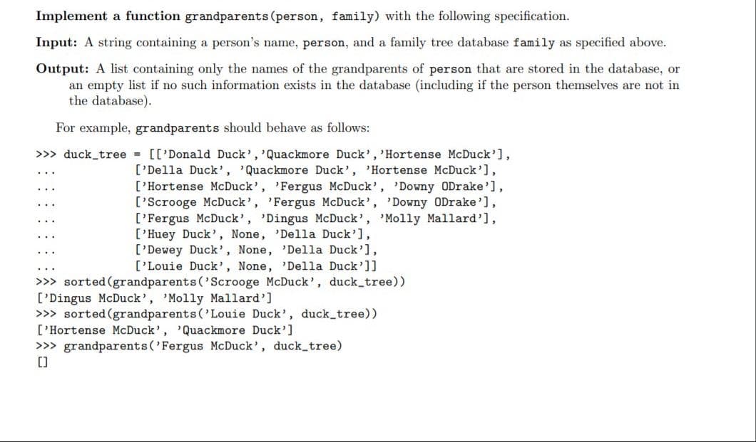 Implement a function grandparents (person, family) with the following specification.
Input: A string containing a person's name, person, and a family tree database family as specified above.
Output: A list containing only the names of the grandparents of person that are stored in the database, or
an empty list if no such information exists in the database (including if the person themselves are not in
the database).
For example, grandparents should behave as follows:
>>> duck_tree = [['Donald Duck','Quackmore Duck', 'Hortense McDuck'],
['Della Duck', 'Quackmore Duck', 'Hortense McDuck'],
['Hortense McDuck', 'Fergus McDuck', 'Downy ODrake'],
['Scrooge McDuck', 'Fergus McDuck', 'Downy ODrake'],
['Fergus McDuck', 'Dingus McDuck', 'Molly Mallard'],
['Huey Duck', None, 'Della Duck'],
['Dewey Duck', None, 'Della Duck'],
['Louie Duck', None, 'Della Duck']]
>>> sorted (grandparents ('Scrooge McDuck', duck_tree))
['Dingus McDuck', 'Molly Mallard']
>>> sorted (grandparents ('Louie Duck', duck_tree))
['Hortense McDuck', 'Quackmore Duck']
>>> grandparents ('Fergus McDuck', duck tree)
[)
