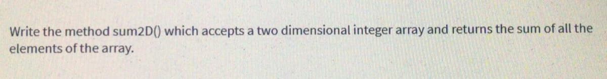 Write the method sum2D() which accepts a two dimensional integer array and returns the sum of all the
elements of the array.
