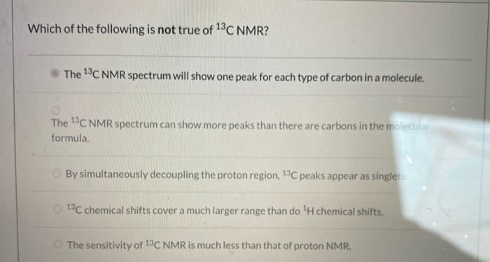 Which of the following is not true of 13C NMR?
The 18C NMR spectrum will show one peak for each type of carbon in a molecule.
The 1C NMR spectrum can show more peaks than there are carbons in the molecular
formula.
O By simultaneously decoupling the proton region, 13C peaks appear as singlets.
1°C chemical shifts cover a much larger range than do H chemical shifts.
O The sensitivity of 13C NMR is much less than that of proton NMR.
