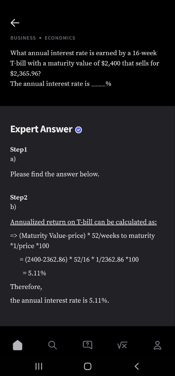 BUSINESS • ECONOMICS
What annual interest rate is earned by a 16-week
T-bill with a maturity value of $2,400 that sells for
$2,365.96?
The annual interest rate is
%
Expert Answer O
Step1
a)
Please find the answer below.
Step2
b)
Annualized return on T-bill can be calculated as:
=> (Maturity Value-price) * 52/weeks to maturity
*1/price *100
= (2400-2362.86) * 52/16 * 1/2362.86 *100
= 5.11%
Therefore,
the annual interest rate is 5.11%.
