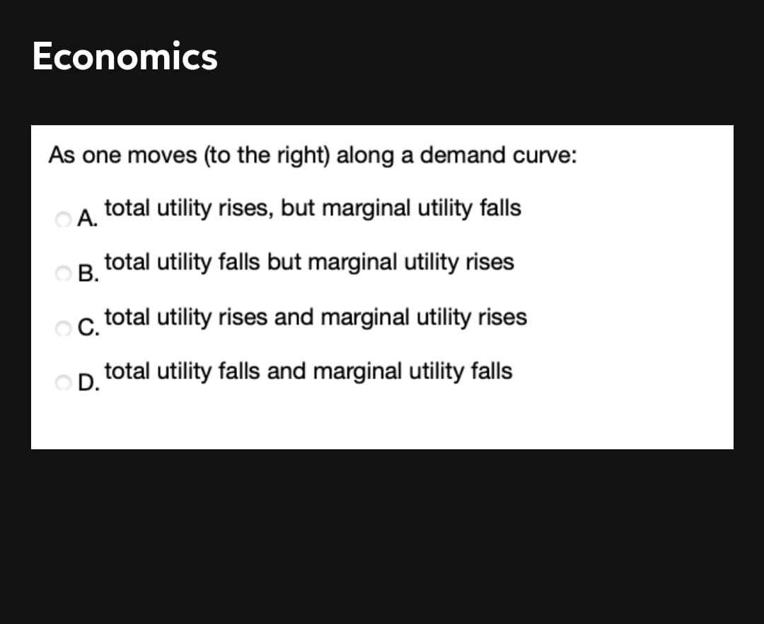 Economics
As one moves (to the right) along a demand curve:
total utility rises, but marginal utility falls
OA.
В.
total utility falls but marginal utility rises
С.
total utility rises and marginal utility rises
total utility falls and marginal utility falls
D.
