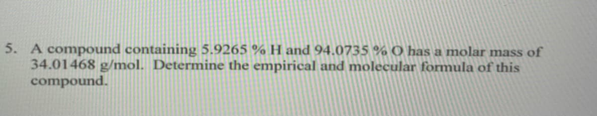5. A compound containing 5.9265 % H and 94.0735 % O has a molar mass of
34.01468 g/mol. Determine the empirical and molecular formula of this
compound.
