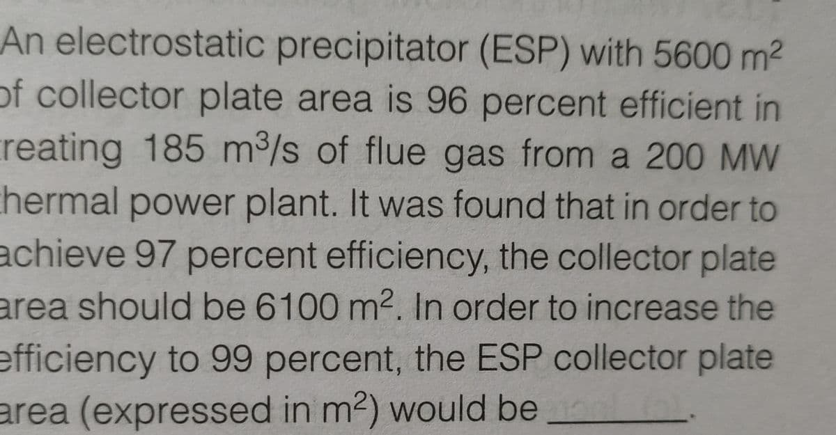 An electrostatic precipitator (ESP) with 5600 m2
of collector plate area is 96 percent efficient in
reating 185 m³/s of flue gas from a 200 MW
thermal power plant. It was found that in order to
achieve 97 percent efficiency, the collector plate
area should be 6100 m2. In order to increase the
efficiency to 99 percent, the ESP collector plate
area (expressed in m2) would be
