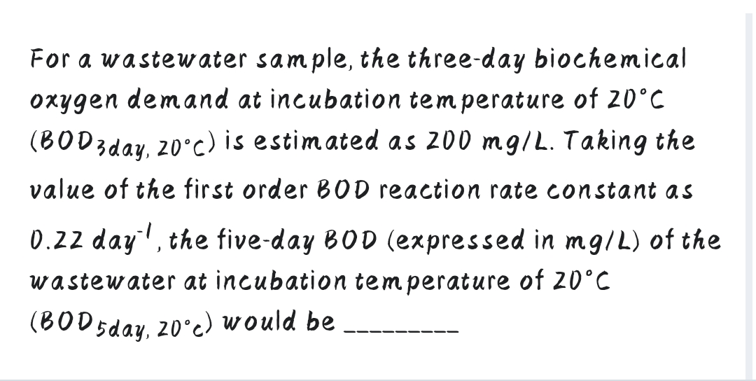 For a wastewater sample, the three-day biochemical
oxygen demand at incubation temperature of 20°C
(BODzday, 20°c) is estimated as 200 mg/L. Taking the
value of the first order BOD reaction rate constant as
0.22 day', the five-day BOD (expressed in mg/L) of the
wastewater at incubation temperature of 20°C
(BOD 5day, 20°c) would be
