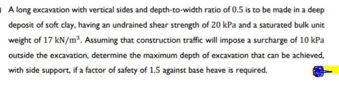 O A long excavation with vertical sides and depth-to-width ratio of 0.5 is to be made in a deep
deposit of soft clay, having an undrained shear strength of 20 kPa and a saturated bulk unit
weight of 17 kN/m³. Assuming that construction traffic will impose a surcharge of 10 kPa
outside the excavation, determine the maximum depth of excavation that can be achieved,
with side support, if a factor of safety of 1.5 against base heave is required.
