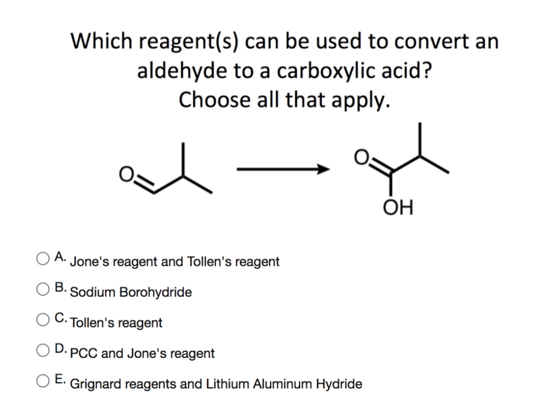 Which reagent(s) can be used to convert an
aldehyde to a carboxylic acid?
Choose all that apply.
OH
А.
Jone's reagent and Tollen's reagent
В.
Sodium Borohydride
С.
Tollen's reagent
D.
PCC and Jone's reagent
Е.
O E. Grignard reagents and Lithium Aluminum Hydride
