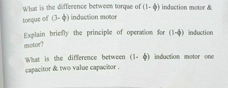 What is the difference between torque of (1- 0) induction motor &
torque of (3- 4) induction motor
Explain briefly the principle of operation for (1-0) induction
motor?
What is the difference between (1- o) induction motor one
capacitor & two value capacitor.

