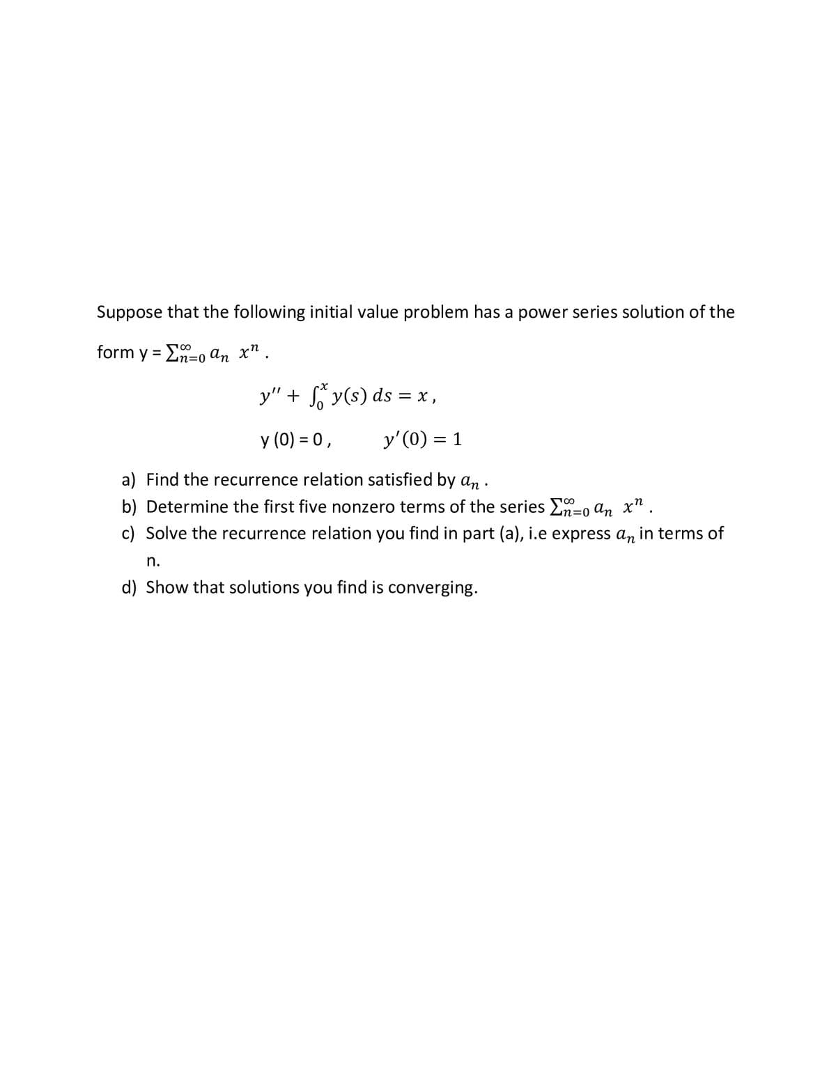 Suppose that the following initial value problem has a power series solution of the
form y = E-o an x" .
y" + S y(s) ds = x ,
y (0) = 0,
y'(0) = 1
a) Find the recurrence relation satisfied by an .
b) Determine the first five nonzero terms of the series En=0 an x".
c) Solve the recurrence relation you find in part (a), i.e express an in terms of
n.
d) Show that solutions you find is converging.
