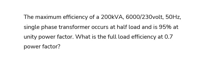 The maximum efficiency of a 200KVA, 6000/230volt, 50HZ,
single phase transformer occurs at half load and is 95% at
unity power factor. What is the full load efficiency at 0.7
power factor?
