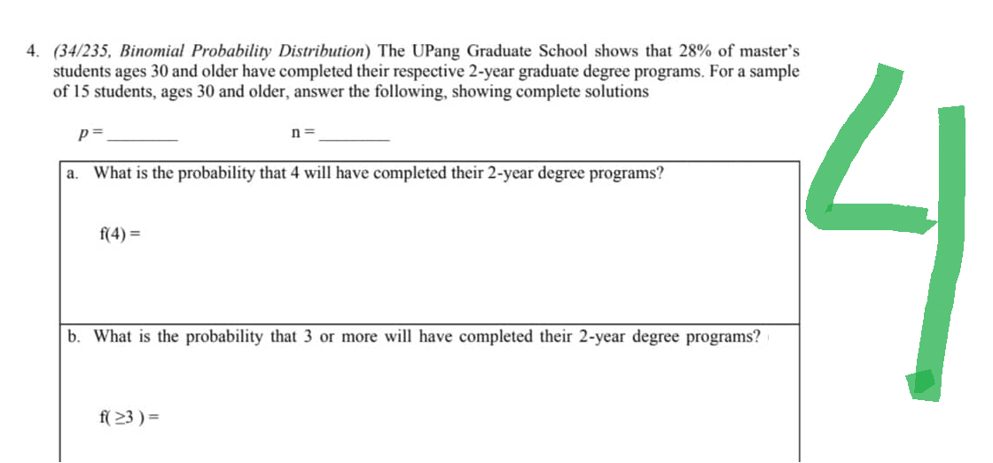 4. (34/235, Binomial Probability Distribution) The UPang Graduate School shows that 28% of master's
students ages 30 and older have completed their respective 2-year graduate degree programs. For a sample
of 15 students, ages 30 and older, answer the following, showing complete solutions
p=
a. What is the probability that 4 will have completed their 2-year degree programs?
f(4)=
n=
b. What is the probability that 3 or more will have completed their 2-year degree programs?
f(≥3)=
2