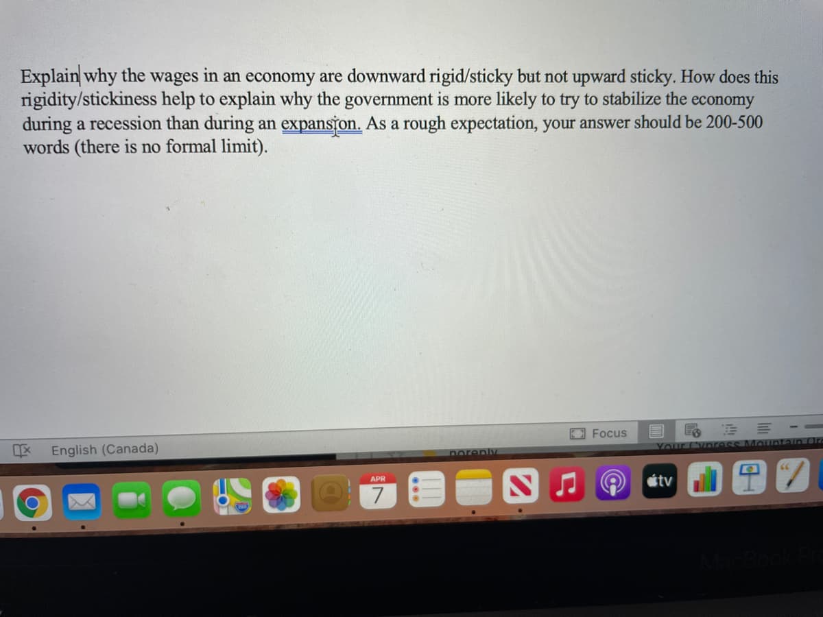 Explain why the wages in an economy are downward rigid/sticky but not upward sticky. How does this
rigidity/stickiness help to explain why the government is more likely to try to stabilize the
during a recession than during an expanston. As a rough expectation, your answer should be 200-500
words (there is no formal limit).
economy
EFocus
Your (`ynress MQuntain aT7
English (Canada)
porenly
étv
APR
7
