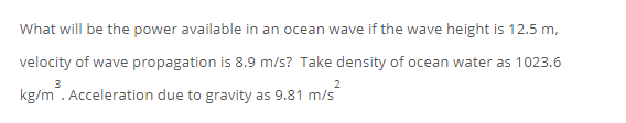 What will be the power available in an ocean wave if the wave height is 12.5 m,
velocity of wave propagation is 8.9 m/s? Take density of ocean water as 1023.6
kg/m . Acceleration due to gravity as 9.81 m/s
