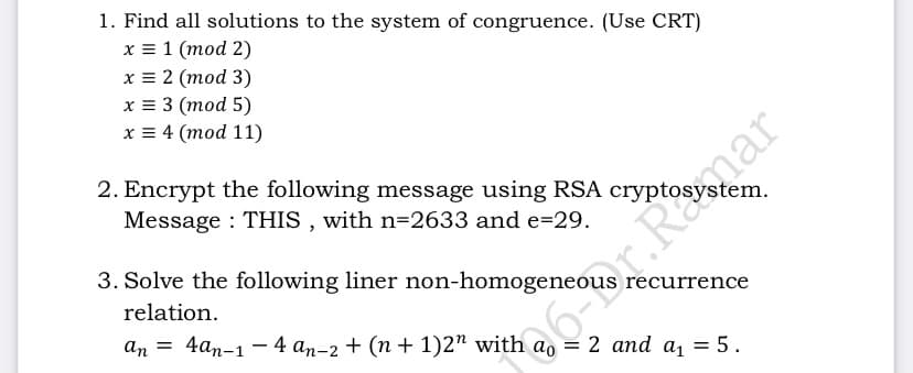 1. Find all solutions to the system of congruence. (Use CRT)
x = 1 (mod 2)
x = 2 (mod 3)
х%33 (тоd 5)
x = 4 (mod 11)
2. Encrypt the following message using RSA cryptosystem.
Message : THIS , with n=2633 and e=29.
3. Solve the following liner non-homogeneous recurrence
relation.
an = 4an-1 – 4 an-2 + (n + 1)2" with a, = 2 and a, = 5.
6r.Ramar
