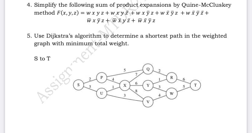 4. Simplify the following sum of product expansions by Quine-McCluskey
method F(x, y,z) = w x y z + w x y z +w xỹ z +wx yz +wiỹ z+
w x ỹ z + w š y z+ wiỹ z
5. Use Dijkstra's algorithm to determine a shortest path in the weighted
graph with minimum total weight.
S to T
P
R
Y
T
8
3
AssignmenMT
