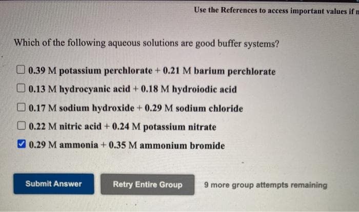 Use the References to access important values if m
Which of the following aqueous solutions are good buffer systems?
O0.39 M potassium perchlorate +0.21 M barium perchlorate
O 0.13 M hydrocyanic acid + 0.18 M hydroiodic acid
O 0.17 M sodium hydroxide + 0.29 M sodium chloride
O 0.22 M nitric acid + 0.24 M potassium nitrate
V 0.29 M ammonia + 0.35 M ammonium bromide
Submit Answer
Retry Entire Group
9 more group attempts remaining
