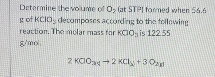 Determine the volume of O2 (at STP) formed when 56.6
g of KCIO3 decomposes according to the following
reaction. The molar mass for KCIO3 is 122.55
g/mol.
2 KCIO3(s) → 2 KC(5) + 3 O2(g)
