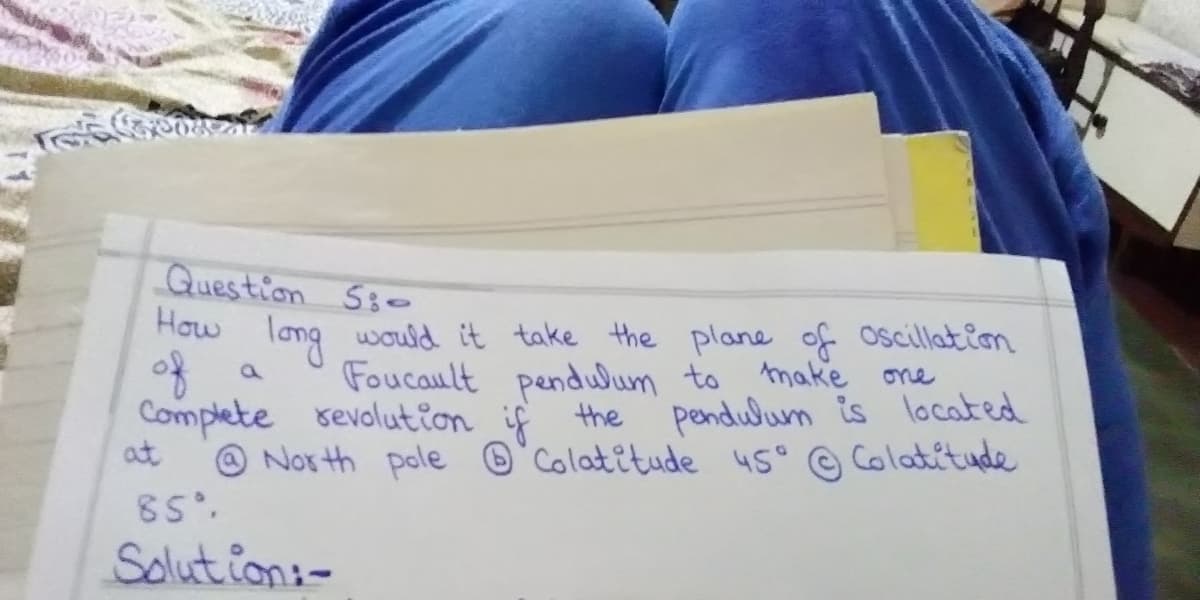ली
Question Ss-
How
long would it take the plane of oscillation
Foucault pendlum to make one
of
Complete sevolution if the pendulum is located
at
O Nor th pole ®°Colatitude 45° © Colatétude
85.
Solut ion:-
