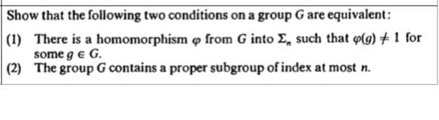 Show that the following two conditions on a group G are equivalent:
(1) There is a homomorphism o from G into E, such that (g) +1 for
some g e G.
(2) The group G contains a proper subgroup of index at most n.
