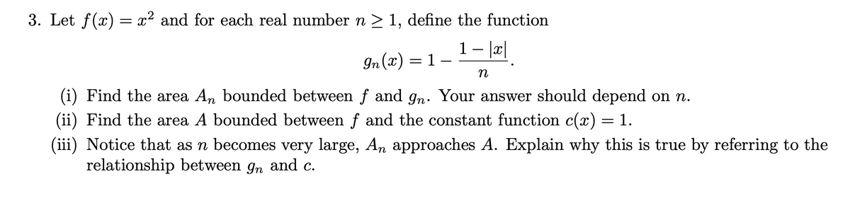 3. Let f(x) = x² and for each real number n > 1, define the function
1 – |c|
-
In (x) = 1
n
(i) Find the area An bounded between f and gn. Your answer should depend on n.
(ii) Find the area A bounded between f and the constant function c(x) = 1.
(iii) Notice that as n becomes very large, An approaches A. Explain why this is true by referring to the
relationship between gn and c.
