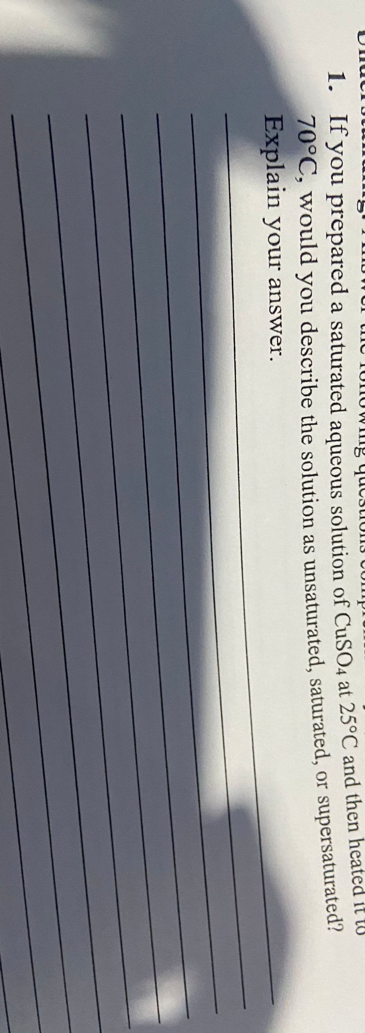 nowuI tnc 1UNUWIng qucstions comp.
1. Ir you prepared a saturated aqueous solution of CUSO4 at 25°C and then heated it to
70°C, would you describe the solution as unsaturated, saturated, or supersaturated
Explain your answer.
