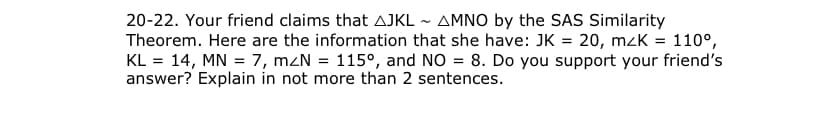 20-22. Your friend claims that AJKL ~ AMNO by the SAS Similarity
Theorem. Here are the information that she have: JK = 20, mzK = 110°,
KL = 14, MN = 7, mzN = 115°, and NO = 8. Do you support your friend's
answer? Explain in not more than 2 sentences.
