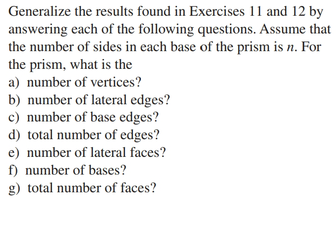 Generalize the results found in Exercises 11 and 12 by
answering each of the following questions. Assume that
the number of sides in each base of the prism is n. For
the prism, what is the
a) number of vertices?
b) number of lateral edges?
c) number of base edges?
d) total number of edges?
e) number of lateral faces?
f) number of bases?
g) total number of faces?
