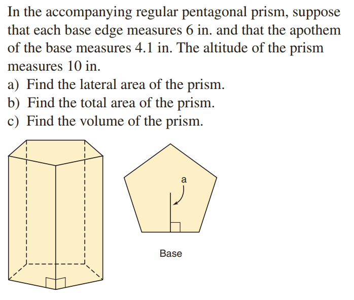 In the accompanying regular pentagonal prism, suppose
that each base edge measures 6 in. and that the apothem
of the base measures 4.1 in. The altitude of the prism
measures 10 in.
a) Find the lateral area of the prism.
b) Find the total area of the prism.
c) Find the volume of the prism.
a
Base

