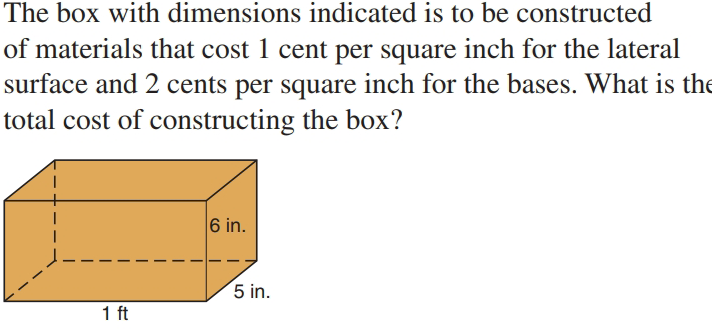 The box with dimensions indicated is to be constructed
of materials that cost 1 cent per square inch for the lateral
surface and 2 cents per square inch for the bases. What is the
total cost of constructing the box?
6 in.
5 in.
1 ft
