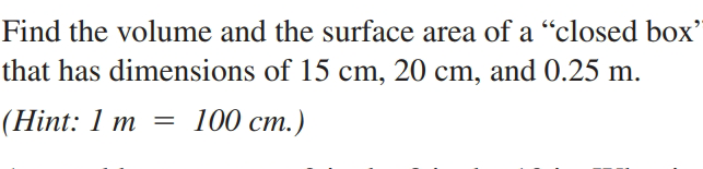 Find the volume and the surface area of a “closed boOx'
that has dimensions of 15 cm, 20 cm, and 0.25 m.
(Нint: 1 m %3
— 100 ст.)
