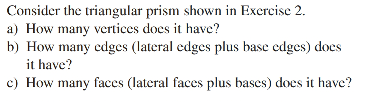Consider the triangular prism shown in Exercise 2.
a) How many vertices does it have?
b) How many edges (lateral edges plus base edges) does
it have?
c) How many faces (lateral faces plus bases) does it have?

