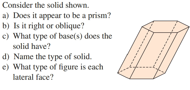 Consider the solid shown.
a) Does it appear to be a prism?
b) Is it right or oblique?
c) What type of base(s) does the
solid have?
d) Name the type of solid.
e) What type of figure is each
lateral face?

