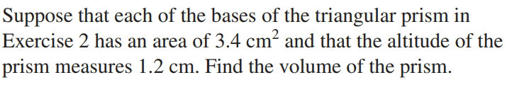 Suppose that each of the bases of the triangular prism in
Exercise 2 has an area of 3.4 cm? and that the altitude of the
prism measures 1.2 cm. Find the volume of the prism.
