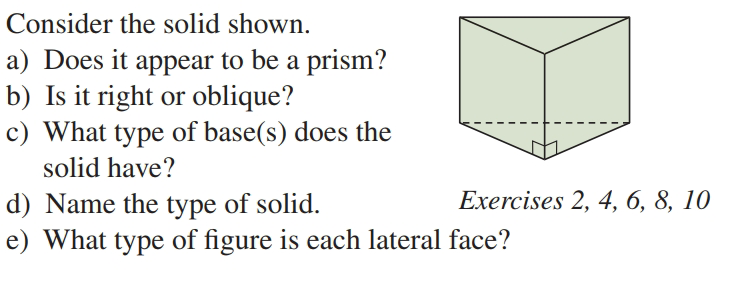 Consider the solid shown.
a) Does it appear to be a prism?
b) Is it right or oblique?
c) What type of base(s) does the
solid have?
Exercises 2, 4, 6, 8, 10
d) Name the type of solid.
e) What type of figure is each lateral face?
