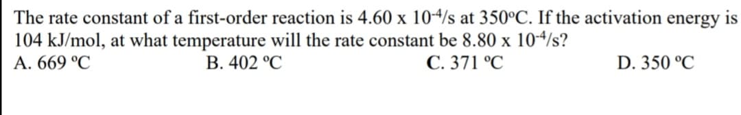 The rate constant of a first-order reaction is 4.60 x 104/s at 350°C. If the activation energy is
104 kJ/mol, at what temperature will the rate constant be 8.80 x 104/s?
A. 669 °C
B. 402 °C
C. 371 °C
D. 350 °C
